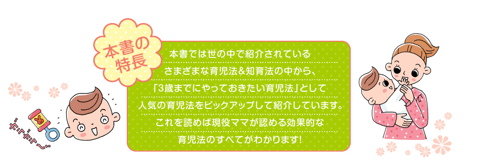 本書では世の中で紹介されているさまざまな育児法＆知育法の中から、「３歳までにやっておきたい育児法」として人気の育児法をピックアップして紹介しています。これを読めば現役ママが認める効果的な育児法のすべてがわかります！